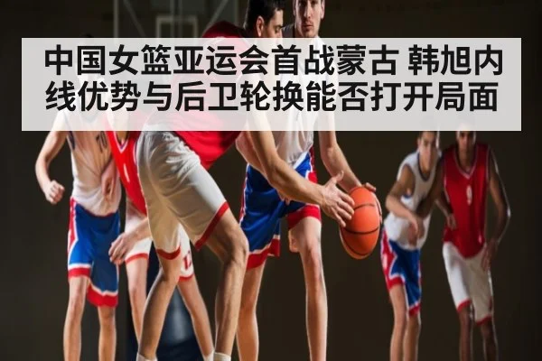 中国女篮亚运会首战蒙古 韩旭内线优势与后卫轮换能否打开局面