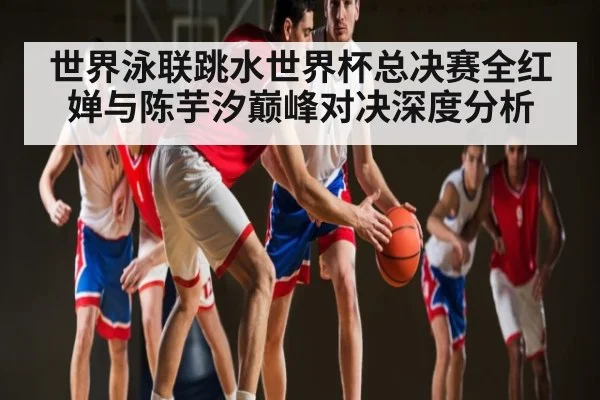 世界泳联跳水世界杯总决赛全红婵与陈芋汐巅峰对决深度分析