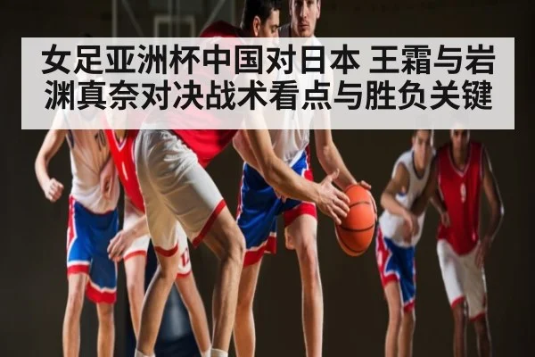 女足亚洲杯中国对日本 王霜与岩渊真奈对决战术看点与胜负关键